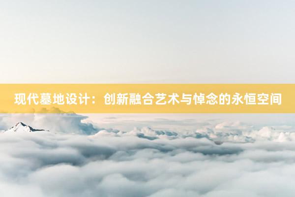 现代墓地设计：创新融合艺术与悼念的永恒空间